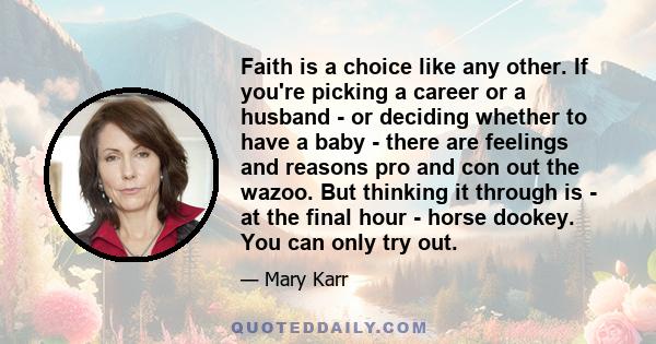 Faith is a choice like any other. If you're picking a career or a husband - or deciding whether to have a baby - there are feelings and reasons pro and con out the wazoo. But thinking it through is - at the final hour -