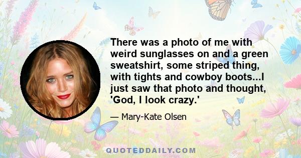 There was a photo of me with weird sunglasses on and a green sweatshirt, some striped thing, with tights and cowboy boots...I just saw that photo and thought, 'God, I look crazy.'