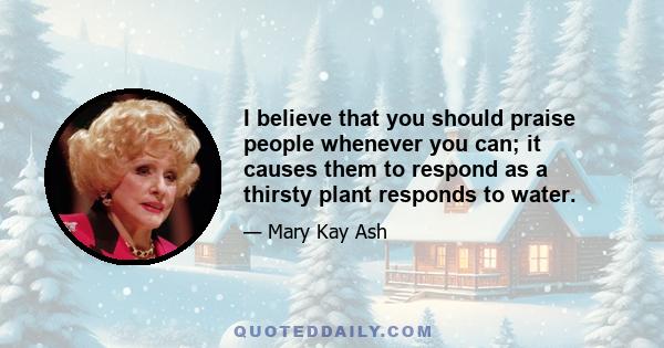 I believe that you should praise people whenever you can; it causes them to respond as a thirsty plant responds to water.