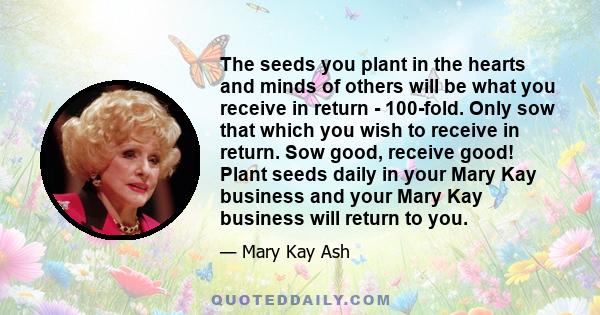 The seeds you plant in the hearts and minds of others will be what you receive in return - 100-fold. Only sow that which you wish to receive in return. Sow good, receive good! Plant seeds daily in your Mary Kay business