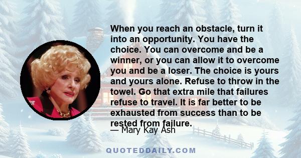 When you reach an obstacle, turn it into an opportunity. You have the choice. You can overcome and be a winner, or you can allow it to overcome you and be a loser. The choice is yours and yours alone. Refuse to throw in