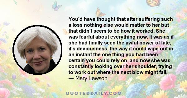 You'd have thought that after suffering such a loss nothing else would matter to her but that didn't seem to be how it worked. She was fearful about everything now. It was as if she had finally seen the awful power of