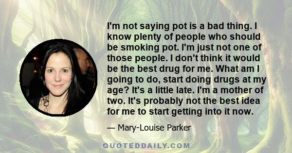 I'm not saying pot is a bad thing. I know plenty of people who should be smoking pot. I'm just not one of those people. I don't think it would be the best drug for me. What am I going to do, start doing drugs at my age?