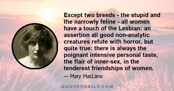 Except two breeds - the stupid and the narrowly feline - all women have a touch of the Lesbian: an assertion all good non-analytic creatures refute with horror, but quite true: there is always the poignant intensive