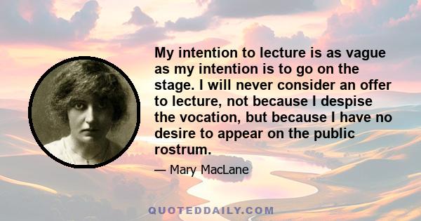 My intention to lecture is as vague as my intention is to go on the stage. I will never consider an offer to lecture, not because I despise the vocation, but because I have no desire to appear on the public rostrum.