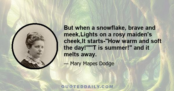 But when a snowflake, brave and meek,Lights on a rosy maiden's cheek,It starts-How warm and soft the day!'T is summer! and it melts away.