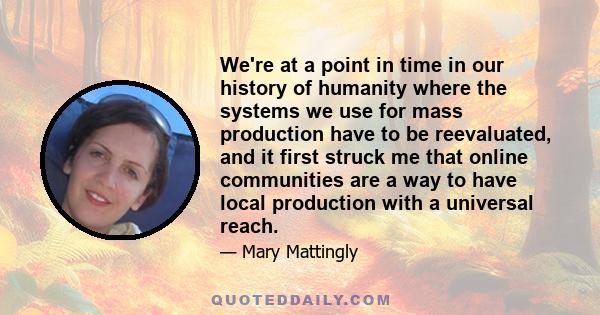 We're at a point in time in our history of humanity where the systems we use for mass production have to be reevaluated, and it first struck me that online communities are a way to have local production with a universal