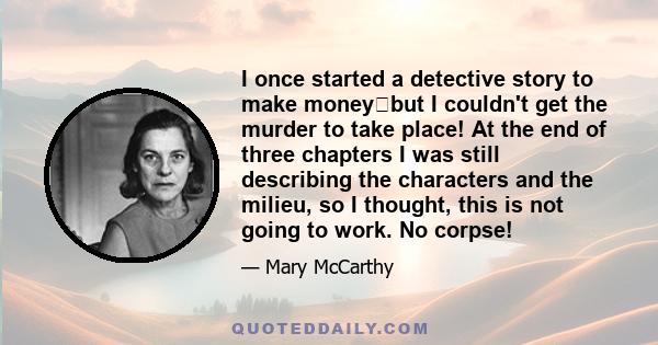 I once started a detective story to make moneybut I couldn't get the murder to take place! At the end of three chapters I was still describing the characters and the milieu, so I thought, this is not going to work. No