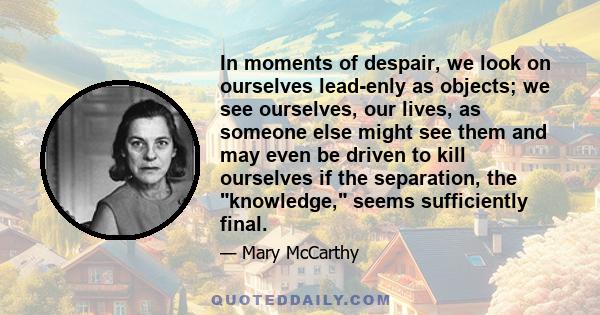 In moments of despair, we look on ourselves lead-enly as objects; we see ourselves, our lives, as someone else might see them and may even be driven to kill ourselves if the separation, the knowledge, seems sufficiently