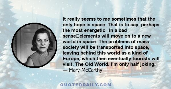 It really seems to me sometimes that the only hope is space. That is to say, perhaps the most energeticin a bad senseelements will move on to a new world in space. The problems of mass society will be transported into