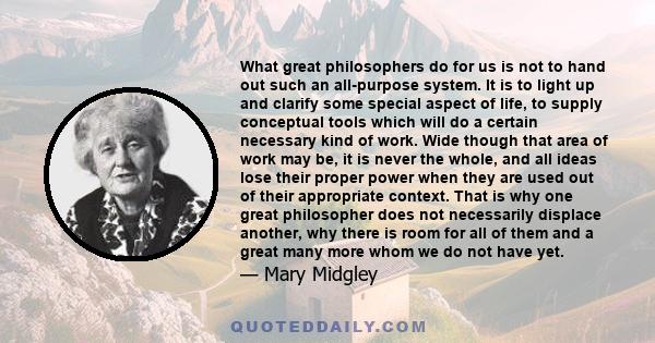 What great philosophers do for us is not to hand out such an all-purpose system. It is to light up and clarify some special aspect of life, to supply conceptual tools which will do a certain necessary kind of work. Wide
