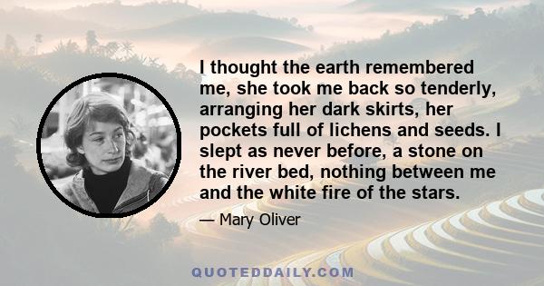 I thought the earth remembered me, she took me back so tenderly, arranging her dark skirts, her pockets full of lichens and seeds. I slept as never before, a stone on the river bed, nothing between me and the white fire