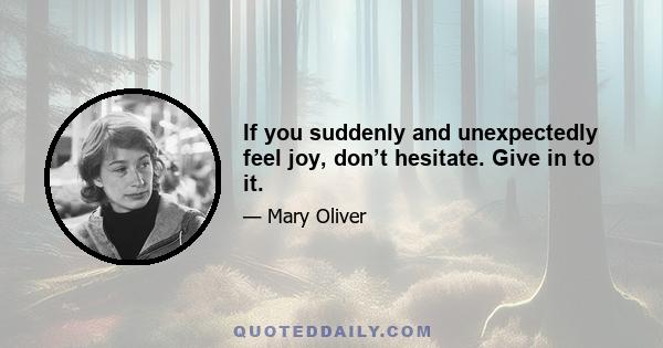 If you suddenly and unexpectedly feel joy, don’t hesitate. Give in to it.