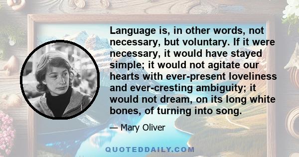 Language is, in other words, not necessary, but voluntary. If it were necessary, it would have stayed simple; it would not agitate our hearts with ever-present loveliness and ever-cresting ambiguity; it would not dream,