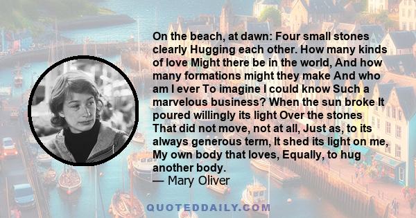 On the beach, at dawn: Four small stones clearly Hugging each other. How many kinds of love Might there be in the world, And how many formations might they make And who am I ever To imagine I could know Such a marvelous