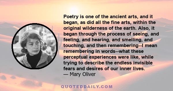 Poetry is one of the ancient arts, and it began, as did all the fine arts, within the original wilderness of the earth. Also, it began through the process of seeing, and feeling, and hearing, and smelling, and touching,
