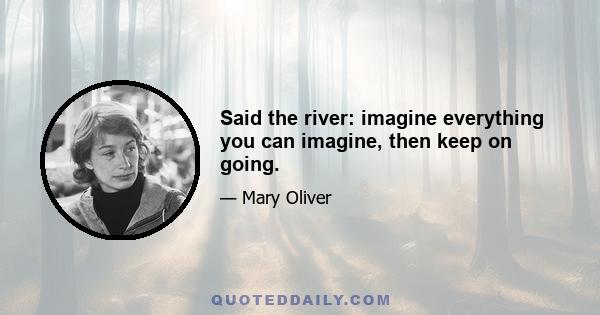 Said the river: imagine everything you can imagine, then keep on going.