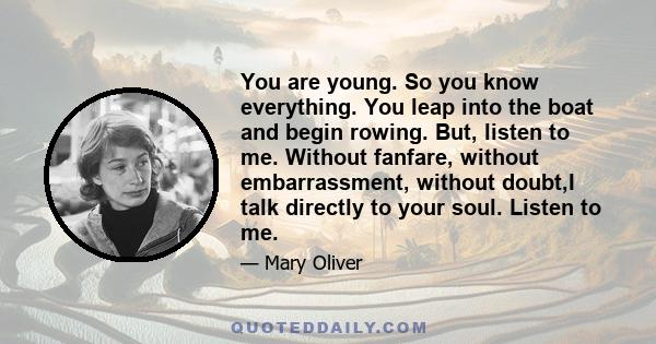 You are young. So you know everything. You leap into the boat and begin rowing. But, listen to me. Without fanfare, without embarrassment, without doubt,I talk directly to your soul. Listen to me.