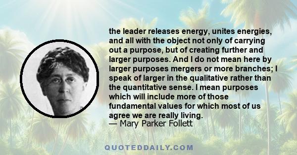 the leader releases energy, unites energies, and all with the object not only of carrying out a purpose, but of creating further and larger purposes. And I do not mean here by larger purposes mergers or more branches; I