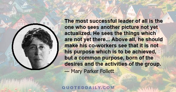 The most successful leader of all is the one who sees another picture not yet actualized. He sees the things which are not yet there... Above all, he should make his co-workers see that it is not his purpose which is to