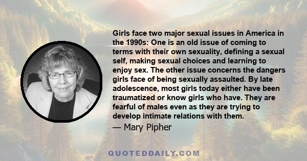 Girls face two major sexual issues in America in the 1990s: One is an old issue of coming to terms with their own sexuality, defining a sexual self, making sexual choices and learning to enjoy sex. The other issue
