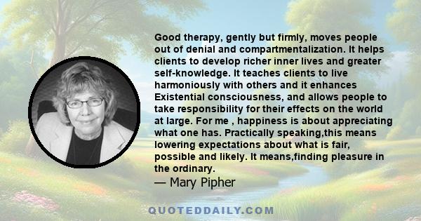 Good therapy, gently but firmly, moves people out of denial and compartmentalization. It helps clients to develop richer inner lives and greater self-knowledge. It teaches clients to live harmoniously with others and it