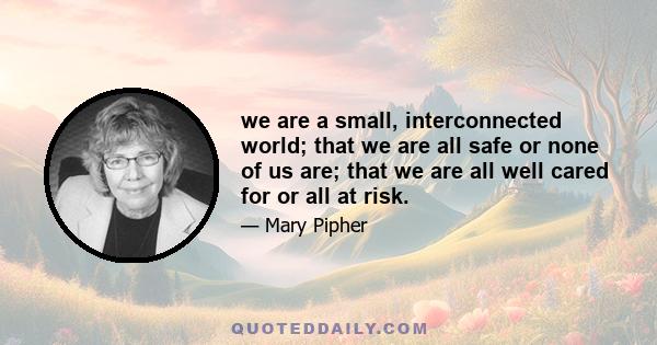 we are a small, interconnected world; that we are all safe or none of us are; that we are all well cared for or all at risk.