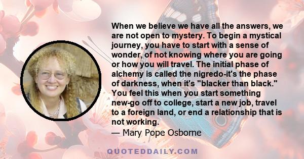 When we believe we have all the answers, we are not open to mystery. To begin a mystical journey, you have to start with a sense of wonder, of not knowing where you are going or how you will travel. The initial phase of