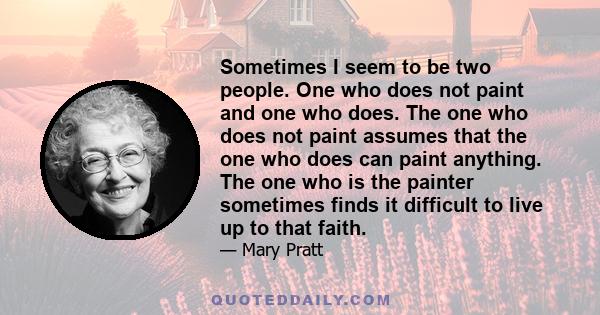 Sometimes I seem to be two people. One who does not paint and one who does. The one who does not paint assumes that the one who does can paint anything. The one who is the painter sometimes finds it difficult to live up