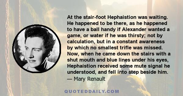 At the stair-foot Hephaistion was waiting. He happened to be there, as he happened to have a ball handy if Alexander wanted a game, or water if he was thirsty; not by calculation, but in a constant awareness by which no