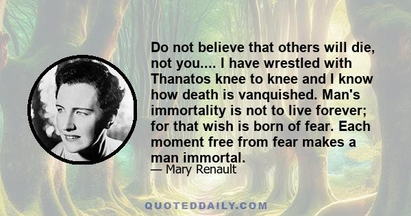 Do not believe that others will die, not you.... I have wrestled with Thanatos knee to knee and I know how death is vanquished. Man's immortality is not to live forever; for that wish is born of fear. Each moment free