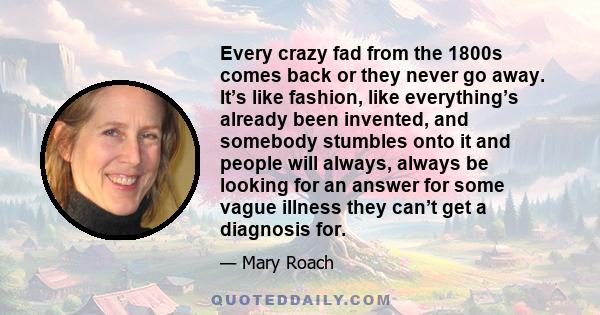 Every crazy fad from the 1800s comes back or they never go away. It’s like fashion, like everything’s already been invented, and somebody stumbles onto it and people will always, always be looking for an answer for some