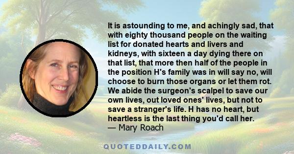 It is astounding to me, and achingly sad, that with eighty thousand people on the waiting list for donated hearts and livers and kidneys, with sixteen a day dying there on that list, that more then half of the people in