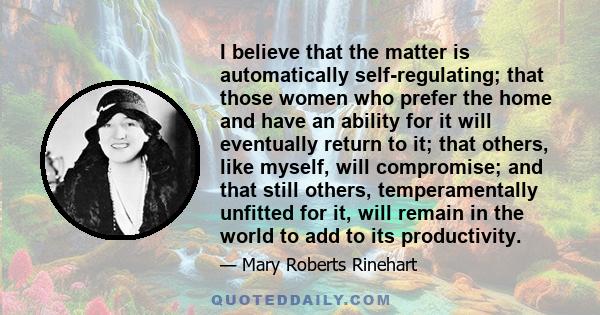 I believe that the matter is automatically self-regulating; that those women who prefer the home and have an ability for it will eventually return to it; that others, like myself, will compromise; and that still others,