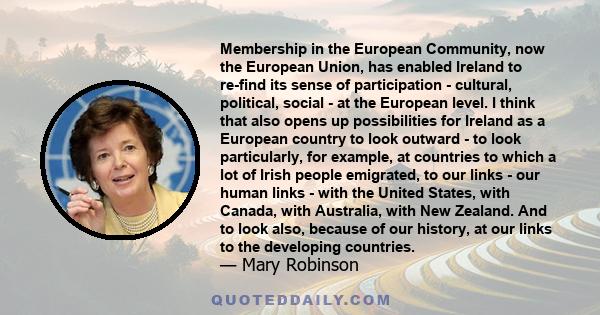 Membership in the European Community, now the European Union, has enabled Ireland to re-find its sense of participation - cultural, political, social - at the European level. I think that also opens up possibilities for