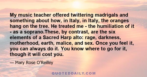 My music teacher offered twittering madrigals and something about how, in Italy, in Italy, the oranges hang on the tree. He treated me - the humiliation of it - as a soprano.These, by contrast, are the six elements of a