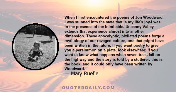 When I first encountered the poems of Jon Woodward, I was stunned into the state that is my life's joy-I was in the presence of the inimitable. Uncanny Valley extends that experience-almost into another dimension. These