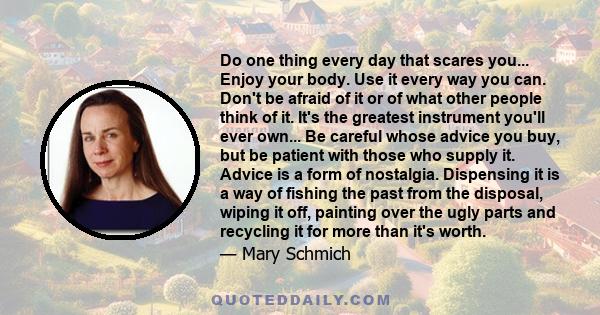Do one thing every day that scares you... Enjoy your body. Use it every way you can. Don't be afraid of it or of what other people think of it. It's the greatest instrument you'll ever own... Be careful whose advice you
