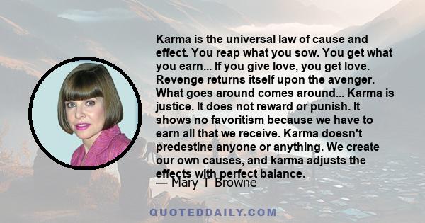 Karma is the universal law of cause and effect. You reap what you sow. You get what you earn... If you give love, you get love. Revenge returns itself upon the avenger. What goes around comes around... Karma is justice.