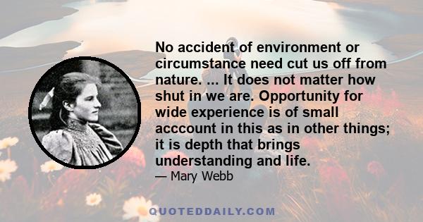 No accident of environment or circumstance need cut us off from nature. ... It does not matter how shut in we are. Opportunity for wide experience is of small acccount in this as in other things; it is depth that brings