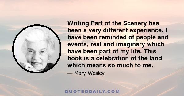 Writing Part of the Scenery has been a very different experience. I have been reminded of people and events, real and imaginary which have been part of my life. This book is a celebration of the land which means so much