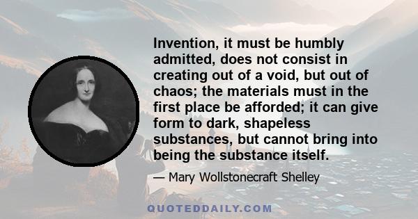 Invention, it must be humbly admitted, does not consist in creating out of a void, but out of chaos; the materials must in the first place be afforded; it can give form to dark, shapeless substances, but cannot bring