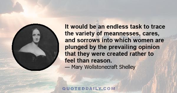 It would be an endless task to trace the variety of meannesses, cares, and sorrows into which women are plunged by the prevailing opinion that they were created rather to feel than reason.