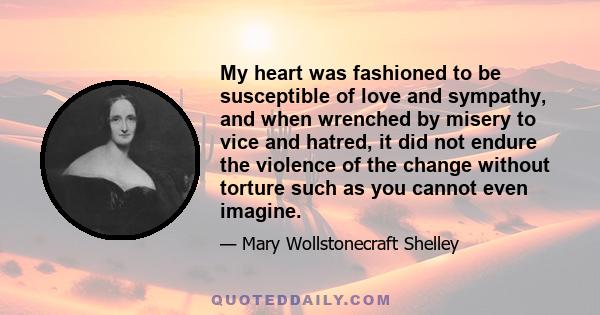 My heart was fashioned to be susceptible of love and sympathy, and when wrenched by misery to vice and hatred, it did not endure the violence of the change without torture such as you cannot even imagine.