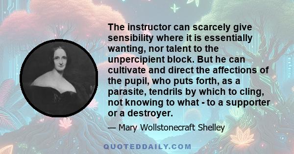 The instructor can scarcely give sensibility where it is essentially wanting, nor talent to the unpercipient block. But he can cultivate and direct the affections of the pupil, who puts forth, as a parasite, tendrils by