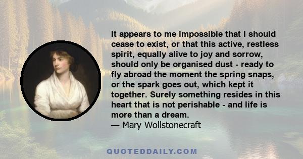 It appears to me impossible that I should cease to exist, or that this active, restless spirit, equally alive to joy and sorrow, should only be organised dust - ready to fly abroad the moment the spring snaps, or the