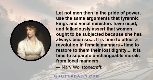 Let not men then in the pride of power, use the same arguments that tyrannic kings and venal ministers have used, and fallaciously assert that women ought to be subjected because she has always been so.... It is time to