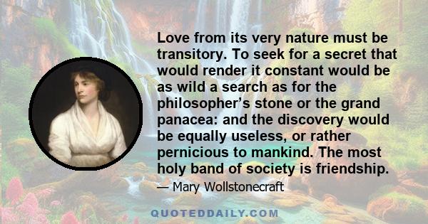Love from its very nature must be transitory. To seek for a secret that would render it constant would be as wild a search as for the philosopher’s stone or the grand panacea: and the discovery would be equally useless,