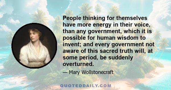 People thinking for themselves have more energy in their voice, than any government, which it is possible for human wisdom to invent; and every government not aware of this sacred truth will, at some period, be suddenly