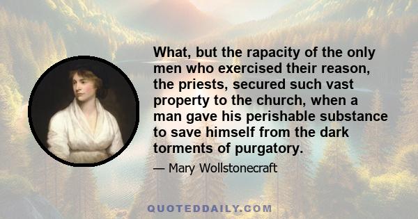 What, but the rapacity of the only men who exercised their reason, the priests, secured such vast property to the church, when a man gave his perishable substance to save himself from the dark torments of purgatory.